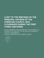 A Key to the Writings of the Principal Fathers of the Christian Church, Who Flourished During the First Three Centuries: In Eight Sermons, Preached Before the University of Oxford in the Year 1813; At the Lecture Founded by the REV. John Bampton