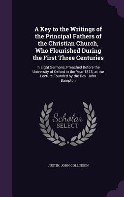 A Key to the Writings of the Principal Fathers of the Christian Church, Who Flourished During the First Three Centuries: In Eight Sermons, Preached Before the University of Oxford in the Year 1813; at the Lecture Founded by the Rev. John Bampton - Justin, and Collinson, John