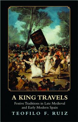 A King Travels: Festive Traditions in Late Medieval and Early Modern Spain - Ruiz, Teofilo F.