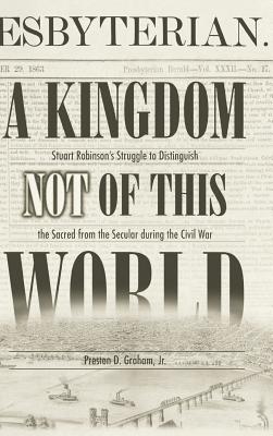 A Kingdom Not of This World: Stuart Robinson's Struggle to Distinguish the Sacred from the Secular During the Civil War - Graham, Preston D