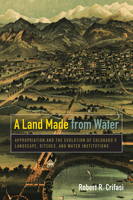 A Land Made from Water: Appropriation and the Evolution of Colorado's Landscape, Ditches, and Water Institutions - Crifasi, Robert R