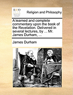 A Learned and Complete Commentary Upon the Book of the Revelation. Delivered in Several Lectures, by ... Mr. James Durham,