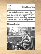 A Learned Dissertation Upon Old Women, Male and Female, Spiritual and Temporal, in All Ages; ... to Which Is Added, an Essay Upon the Present Union of the Whig-Chiefs.