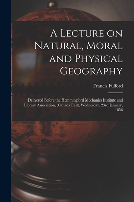 A Lecture on Natural, Moral and Physical Geography [microform]: Delivered Before the Hemmingford Mechanics Institute and Library Association, (Canada East), Wednesday, 23rd January, 1856 - Fulford, Francis 1803-1868