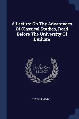 A Lecture On The Advantages Of Classical Studies, Read Before The University Of Durham - Jenkyns, Henry, Sir