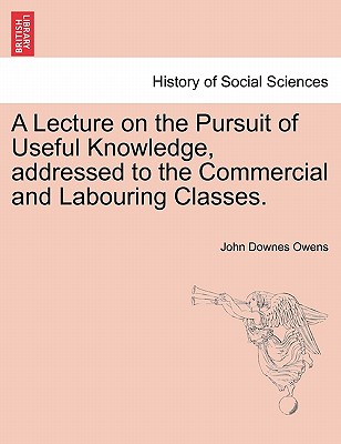 A Lecture on the Pursuit of Useful Knowledge, Addressed to the Commercial and Labouring Classes. - Owens, John Downes