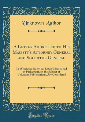 A Letter Addressed to His Majesty's Attorney General and Solicitor General: In Which the Doctrines Lately Maintained in Parliament, on the Subject of Voluntary Subscriptions, Are Considered (Classic Reprint) - Author, Unknown