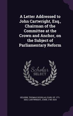 A Letter Addressed to John Cartwright, Esq., Chairman of the Committee at the Crown and Anchor, on the Subject of Parliamentary Reform - Selkirk, Thomas Douglas Earl of (Creator), and Cartwright, John