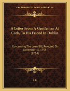 A Letter from a Gentleman at Cork, to His Friend in Dublin. Concerning the Loan-Bill, Rejected on the 17th December 1753