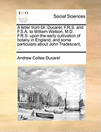 A Letter from Dr. Ducarel, F.R.S. and F.S.A. to William Watson, M.D. F.R.S. Upon the Early Cultivation of Botany in England; And Some Particulars about John Tradescant, ...