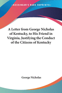 A Letter from George Nicholas of Kentucky, to His Friend in Virginia, Justifying the Conduct of the Citizens of Kentucky