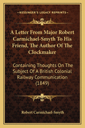 A Letter From Major Robert Carmichael-Smyth To His Friend, The Author Of The Clockmaker: Containing Thoughts On The Subject Of A British Colonial Railway Communication (1849)