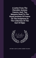 A Letter From The Chevalier Antonio Canova, And, Two Memoirs Read To The Royal Institute Of France On The Sculptures In The Collection Of The Earl Of Elgin