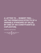 A Letter to ... Robert Peel ... on the Pernicious Effects of a Variable Standard of Value, by One of His Constituents [E. Copleston]