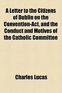 A Letter to the Citizens of Dublin on the Convention-ACT, and the Conduct and Motives of the Catholic Committee