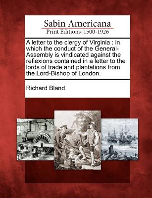 A Letter to the Clergy of Virginia: In Which the Conduct of the General-Assembly Is Vindicated Against the Reflexions Contained in a Letter to the Lords of Trade and Plantations from the Lord-Bishop of London. - Bland, Richard