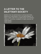 A Letter to the Dilettanti Society: Respecting the Obtention of Certain Matters Essentially Necessary for the Improvement of Public Taste, and for Accomplishing the Original Views of the Royal Academy of Great Britain. by James Barry,