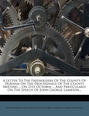 A Letter to the Freeholders of the County of Durham on the Proceedings of the County Meeting ... on 21st October ... and Particularly on the Speech of John George Lambton... - Henry Phillpotts (Bp of Exeter ) (Creator), and John George Lambton (1st Earl of Durham (Creator)