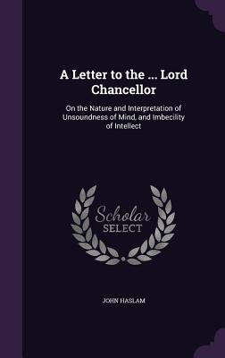 A Letter to the ... Lord Chancellor: On the Nature and Interpretation of Unsoundness of Mind, and Imbecility of Intellect - Haslam, John
