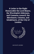 A Letter to the Right Honourable the Lord Mayor, the Worshipful Aldermen, and Common-council; the Merchants, Citizens, and Inhabitants, of the City of London