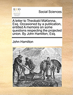 A letter to Theobald M'Kenna, Esq.: Occasioned by a publication entitled A Memoire on some questions respecting the projected union