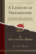 A Lexicon of Freemasonry: Containing a Definition of All Its Communicable Terms, Notices of Its History, Traditions, and Antiquities, and an Account of All the Rites and Mysteries of the Ancient World (Classic Reprint)