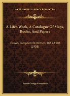 A Life's Work, a Catalogue of Maps, Books, and Papers: Drawn, Compiled, or Written, 1853-1908 (1908)