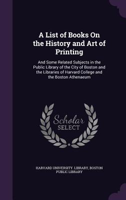 A List of Books On the History and Art of Printing: And Some Related Subjects in the Public Library of the City of Boston and the Libraries of Harvard College and the Boston Athenaeum - Harvard University Library (Creator), and Boston Public Library (Creator)