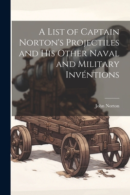 A List of Captain Norton's Projectiles and His Other Naval and Military Invntions - Norton, John
