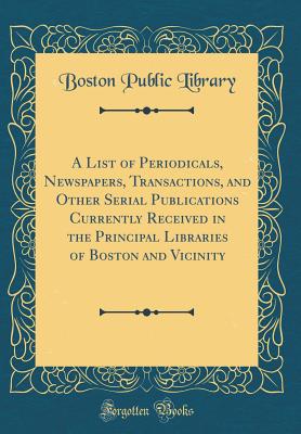 A List of Periodicals, Newspapers, Transactions, and Other Serial Publications Currently Received in the Principal Libraries of Boston and Vicinity (Classic Reprint) - Library, Boston Public