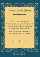 A List of Periodicals, Newspapers, Transactions, and Other Serial Publications Currently Received in the Principal Libraries of Boston and Vicinity (Classic Reprint)