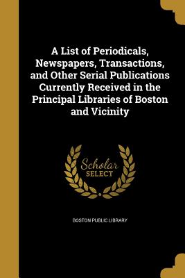 A List of Periodicals, Newspapers, Transactions, and Other Serial Publications Currently Received in the Principal Libraries of Boston and Vicinity - Boston Public Library (Creator)