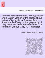 A Literal English Translation, of King Alfred's Anglo-Saxon Version of the Compendious History of the World by Orosius. by J. Bosworth. an Essay on the Geography of King Alfred the Great, Taken from His A. S. Version of Orosius ... by R. T. Hampson...