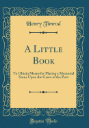 A Little Book: To Obtain Means for Placing a Memorial Stone Upon the Grave of the Poet (Classic Reprint)