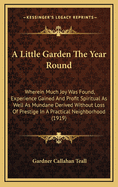 A Little Garden the Year Round: Wherein Much Joy Was Found, Experience Gained and Profit Spiritual as Well as Mundane Derived Without Loss of Prestige in a Practical Neighborhood (1919)