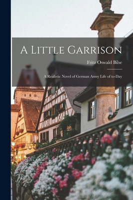 A Little Garrison; a Realistic Novel of German Army Life of To-day - Bilse, Fritz Oswald 1878-