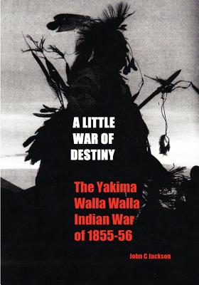 A Little War of Destiny: The Yakima/Walla Walla Indian War of 1855-56 - Jackson, John C