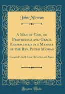 A Man of God, or Providence and Grace Exemplified in a Memoir of the Rev. Peter m'Owan: Compiled Chiefly from His Letters and Papers (Classic Reprint)