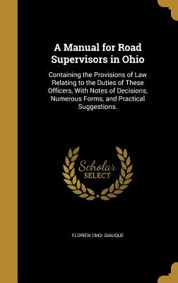 A Manual for Road Supervisors in Ohio: Containing the Provisions of Law Relating to the Duties of These Officers, With Notes of Decisions, Numerous Forms, and Practical Suggestions. - Giauque, Florien 1843-