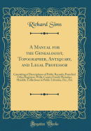 A Manual for the Genealogist, Topographer, Antiquary, and Legal Professor: Consisting of Descriptions of Public Records; Parochial Other Registers; Wills; County Family Histories; Heraldic Collections in Public Libraries, Etc;, Etc (Classic Reprint)