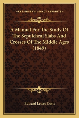 A Manual For The Study Of The Sepulchral Slabs And Crosses Of The Middle Ages (1849) - Cutts, Edward Lewes