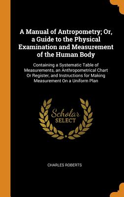 A Manual of Antropometry; Or, a Guide to the Physical Examination and Measurement of the Human Body: Containing a Systematic Table of Measurements, an Anthropometrical Chart Or Register, and Instructions for Making Measurement On a Uniform Plan - Roberts, Charles