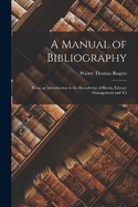 A Manual of Bibliography: Being an Introduction to the Knowledge of Books, Library Management and Th
