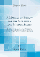 A Manual of Botany for the Northern and Middle States: Part I, Containing Generic Descriptions of the Plants to the North of Virginia, with References to the Natural Orders of Linnaeus, and Jussieu; Part II, Containing Specific Descriptions of the Indigen