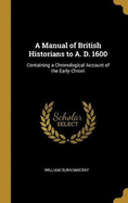 A Manual of British Historians to A. D. 1600: Containing a Chronological Account of the Early Chroni