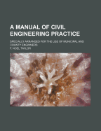 A Manual of Civil Engineering Practice: Specially Arranged for the Use of Municipal and County Enginners