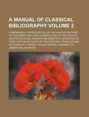 A Manual of Classical Bibliography: Comprising a Copious Detail of the Various Editions of the Greek and Latin Classics, and of the Critical and Philological Works Published in Illustration of Them, with an Account of the Principal Translations, Into Engl - Moss, Joseph William