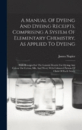 A Manual Of Dyeing And Dyeing Receipts, Comprising A System Of Elementary Chemistry, As Applied To Dyeing: With Receipts For The General Reader For Dyeing Any Colour On Cotton, Silk, And Wool, With Coloured Pattern Of Cloth Of Each Fabric