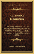 A Manual of Etherization: Containing Directions for the Employment of Ether, Chloroform, and Other Anaesthetic Agents by Inhalation, in Surgical Operations, Intended for Military and Naval Surgeons, and All Who May Be Exposed to Surgical Operations