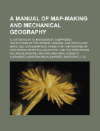 A Manual of Map-Making and Mechanical Geography; Illustrated by 60 Engravings Comprising Projections of the Sphere, General and Particular Maps, and Topographical Plans, for the Purpose of Facilitating Practical Education, and the Operations of Land-Surve